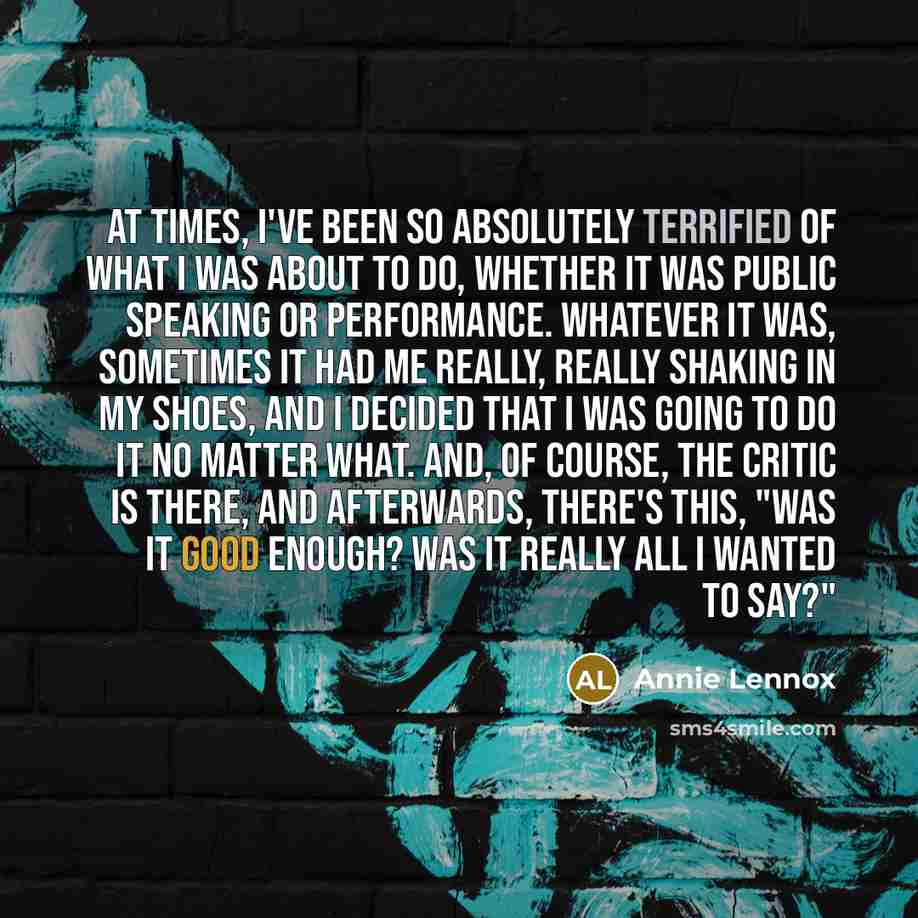 “At times, I've been so absolutely terrified of what I was about to do, whether it was public speaking or performance. Whatever it was, sometimes it had me really, really shaking in my shoes, and I decided that I was going to do it no matter what. And, of course, the critic is there, and…” quote by Annie Lennox