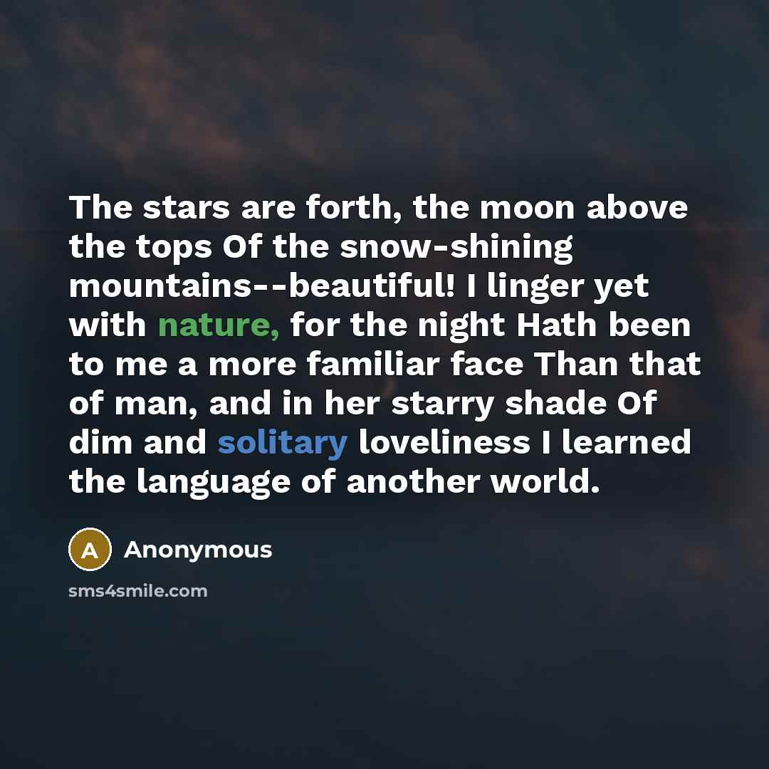 “The stars are forth, the moon above the tops Of the snow-shining mountains--beautiful! I linger yet with nature, for the night Hath been to me a more familiar face Than that of man, and in her starry shade Of dim and solitary loveliness I learned the language of another world.” quote by Anonymous