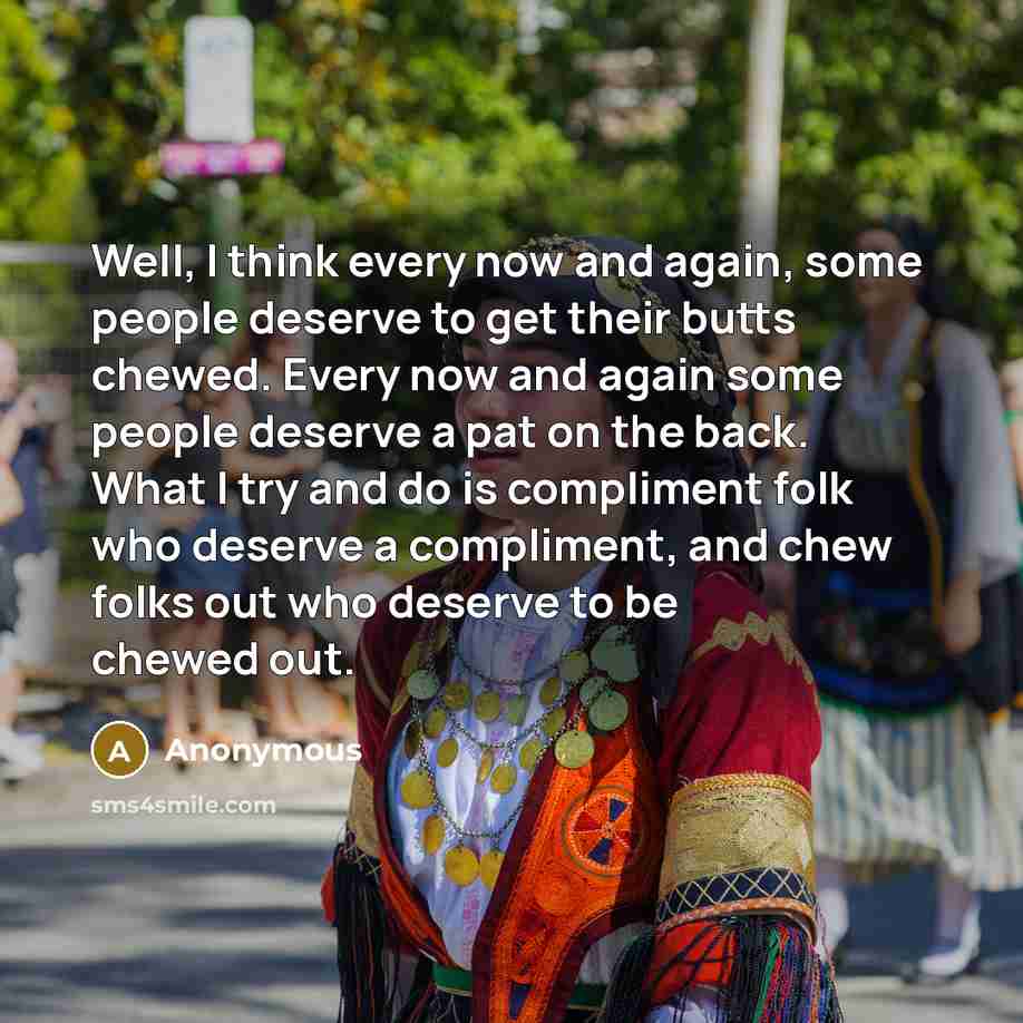 “Well, I think every now and again, some people deserve to get their butts chewed. Every now and again some people deserve a pat on the back. What I try and do is compliment folk who deserve a compliment, and chew folks out who deserve to be chewed out.” quote by Anonymous