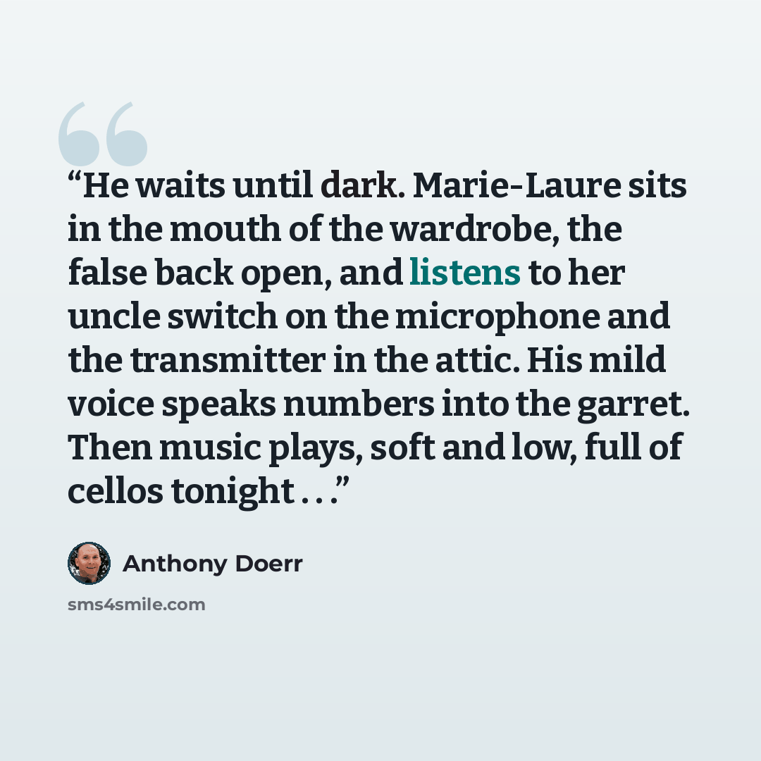 “He waits until dark. Marie-Laure sits in the mouth of the wardrobe, the false back open, and listens to her uncle switch on the microphone and the transmitter in the attic. His mild voice speaks numbers into the garret. Then music plays, soft and low, full of cellos tonight . . .” quote by Anthony Doerr