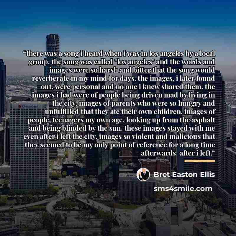 “there was a song i heard when i was in los angeles by a local group. the song was called "los angeles" and the words and images were so harsh and bitter that the song would reverberate in my mind for days. the images, i later found out, were personal and no one i knew shared them. the images i had…” quote by Bret Easton Ellis