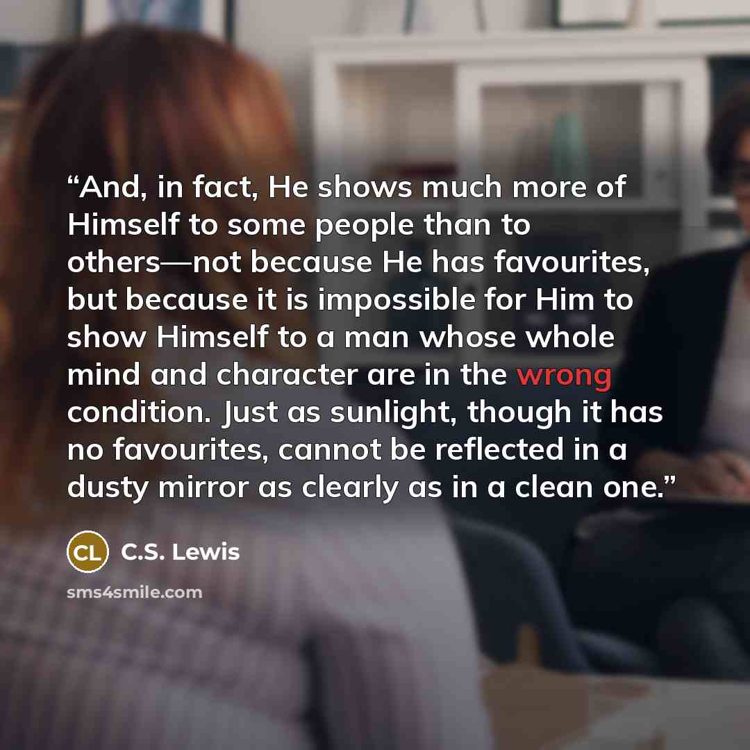 “And, in fact, He shows much more of Himself to some people than to others—not because He has favourites, but because it is impossible for Him to show Himself to a man whose whole mind and character are in the wrong condition. Just as sunlight, though it has no favourites, cannot be reflected in a…” quote by C.S. Lewis