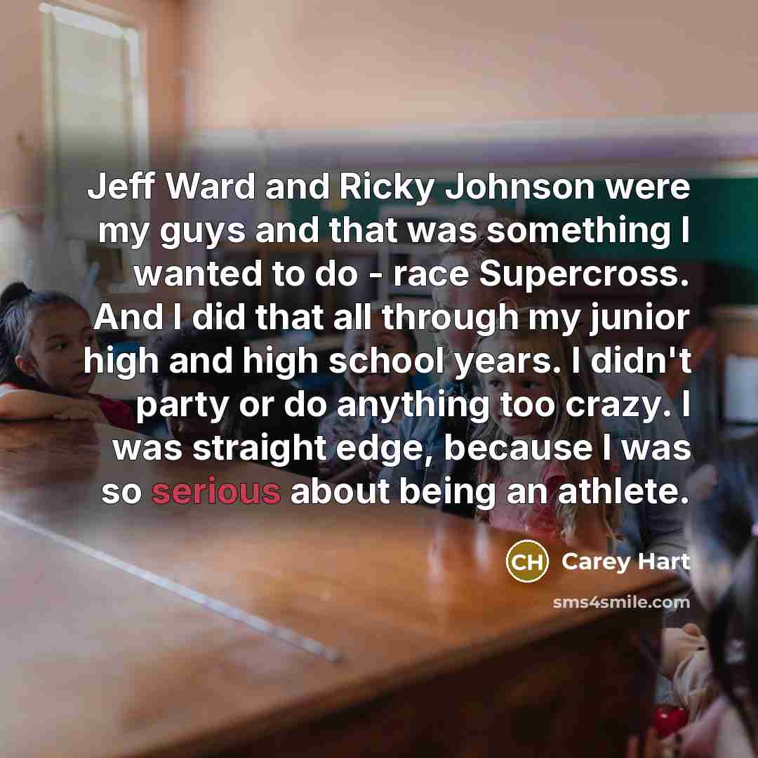 “Jeff Ward and Ricky Johnson were my guys and that was something I wanted to do - race Supercross. And I did that all through my junior high and high school years. I didn't party or do anything too crazy. I was straight edge, because I was so serious about being an athlete.” quote by Carey Hart