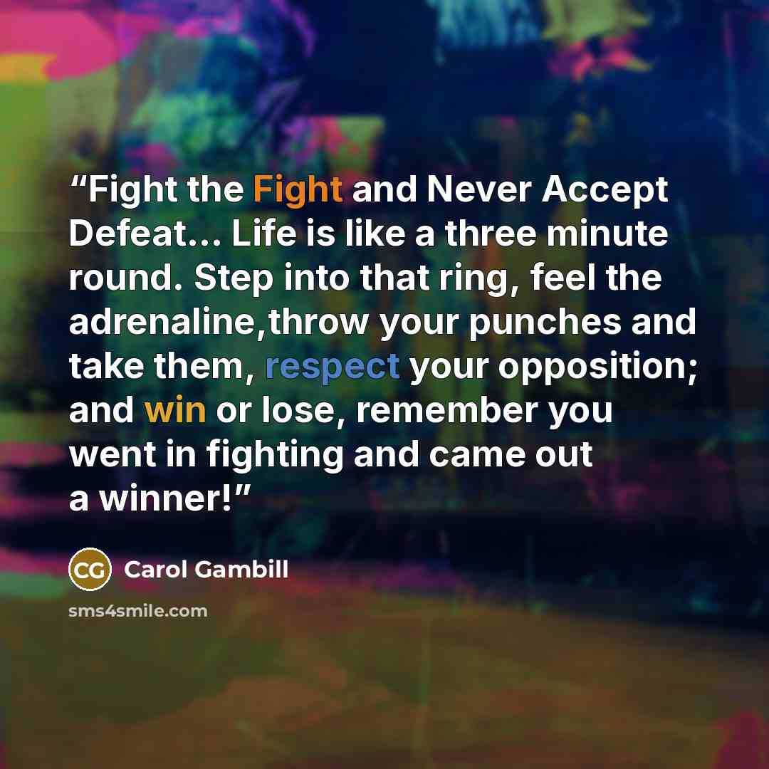 “Fight the Fight and Never Accept Defeat... Life is like a three minute round. Step into that ring, feel the adrenaline,throw your punches and take them, respect your opposition; and win or lose, remember you went in fighting and came out a winner!” quote by Carol Gambill