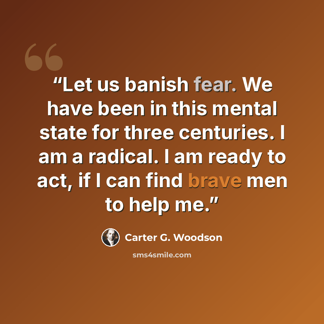 “Let us banish fear. We have been in this mental state for three centuries. I am a radical. I am ready to act, if I can find brave men to help me.” quote by Carter G. Woodson
