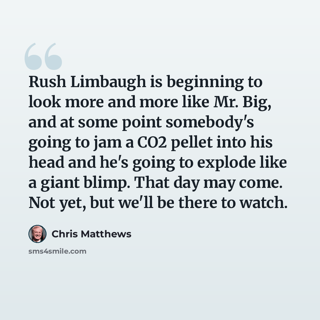 “Rush Limbaugh is beginning to look more and more like Mr. Big, and at some point somebody's going to jam a CO2 pellet into his head and he's going to explode like a giant blimp. That day may come. Not yet, but we'll be there to watch.” quote by Chris Matthews