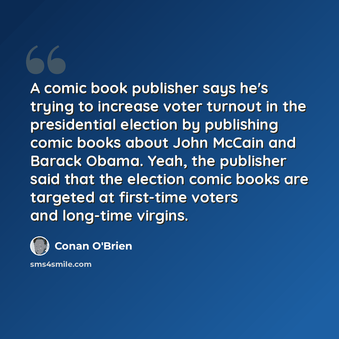 “A comic book publisher says he's trying to increase voter turnout in the presidential election by publishing comic books about John McCain and Barack Obama. Yeah, the publisher said that the election comic books are targeted at first-time voters and long-time virgins.” quote by Conan O'Brien