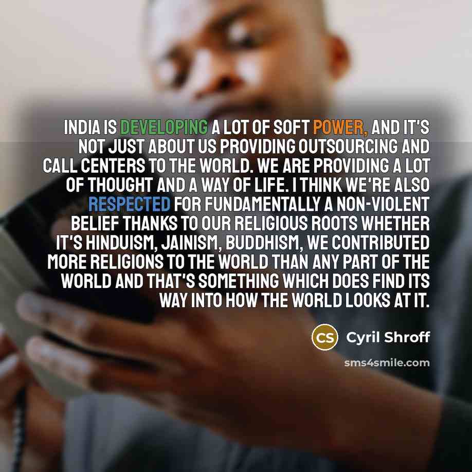 “India is developing a lot of soft power, and it's not just about us providing outsourcing and call centers to the world. We are providing a lot of thought and a way of life. I think we're also respected for fundamentally a non-violent belief thanks to our religious roots whether it's Hinduism…” quote by Cyril Shroff