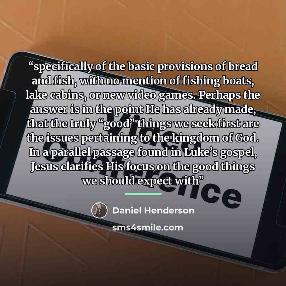 “specifically of the basic provisions of bread and fish, with no mention of fishing boats, lake cabins, or new video games. Perhaps the answer is in the point He has already made, that the truly “good” things we seek first are the issues pertaining to the kingdom of God. In a parallel passage found…” quote by Daniel Henderson