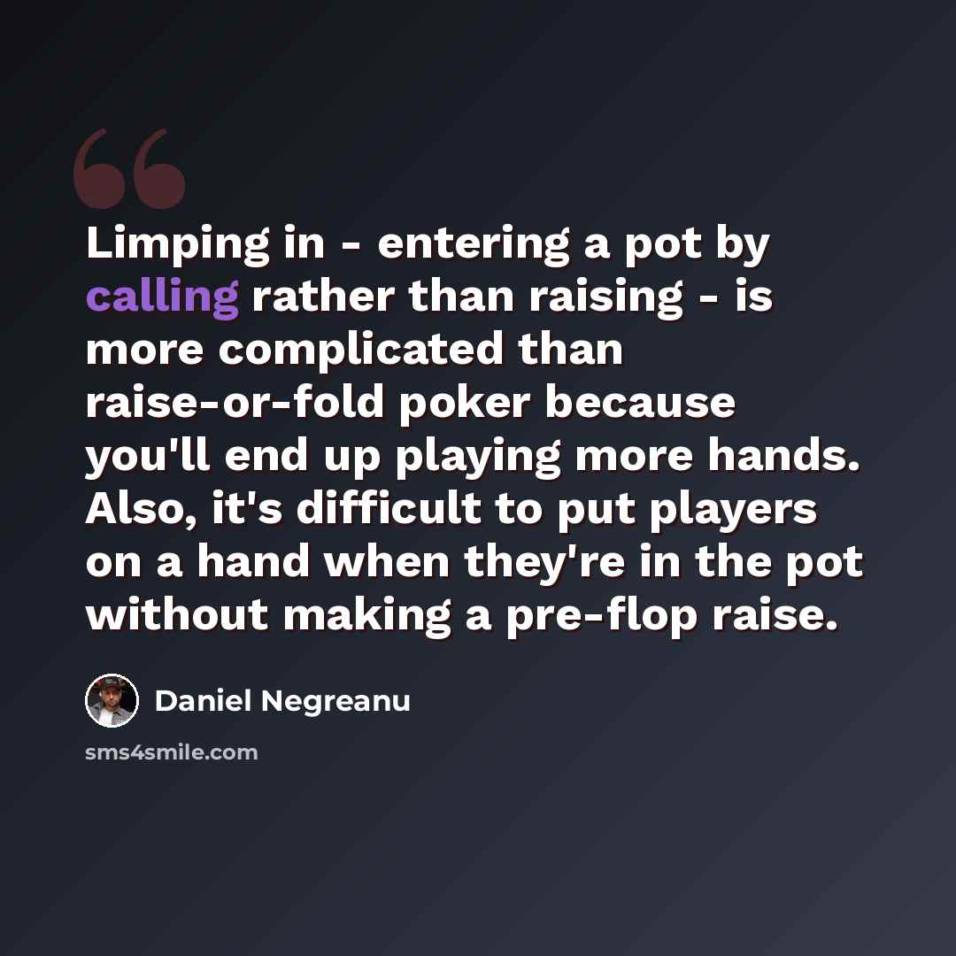 “Limping in - entering a pot by calling rather than raising - is more complicated than raise-or-fold poker because you'll end up playing more hands. Also, it's difficult to put players on a hand when they're in the pot without making a pre-flop raise.” quote by Daniel Negreanu