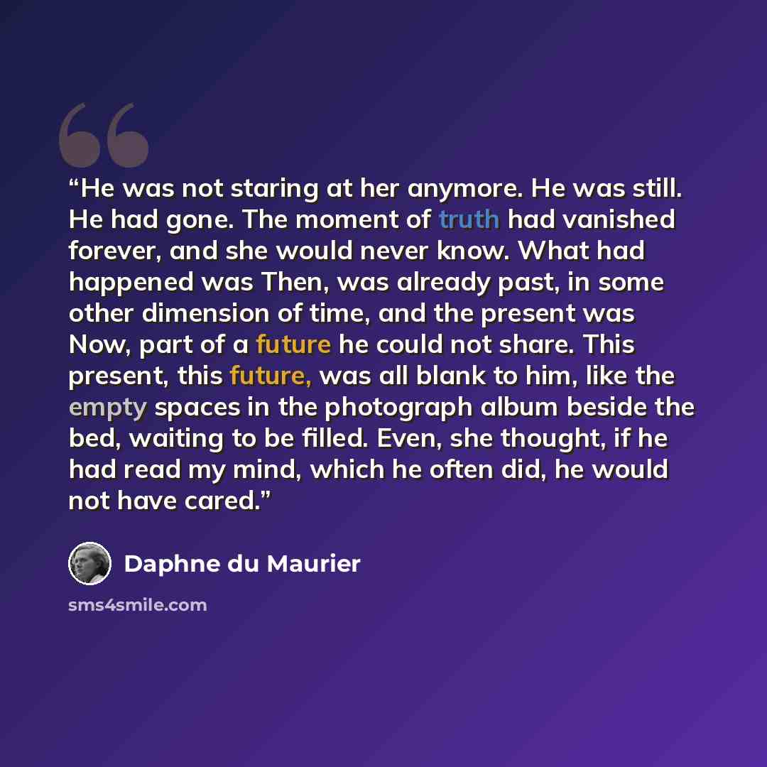 “He was not staring at her anymore. He was still. He had gone. The moment of truth had vanished forever, and she would never know. What had happened was Then, was already past, in some other dimension of time, and the present was Now, part of a future he could not share. This present, this future…” quote by Daphne du Maurier