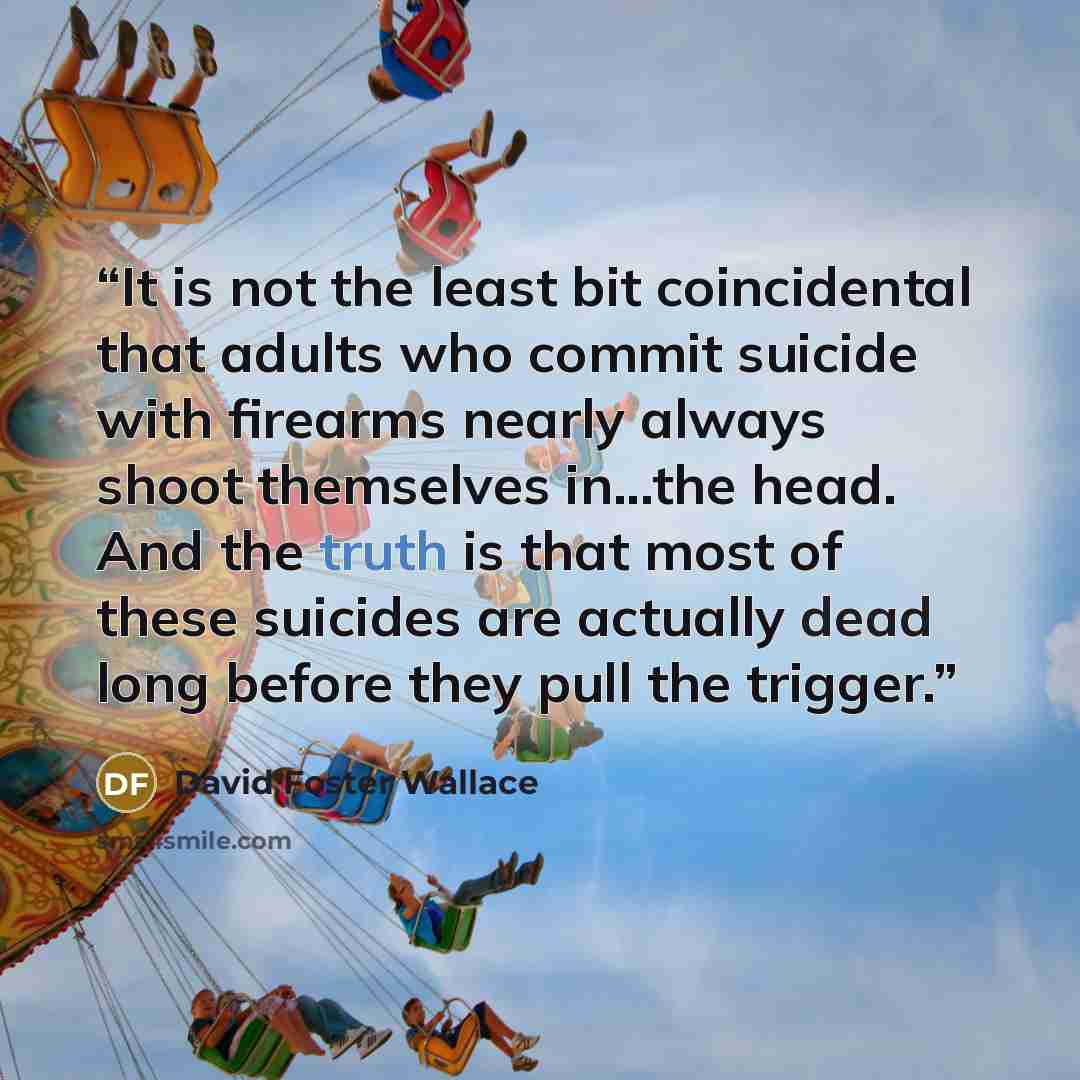 “It is not the least bit coincidental that adults who commit suicide with firearms nearly always shoot themselves in...the head. And the truth is that most of these suicides are actually dead long before they pull the trigger.” quote by David Foster Wallace