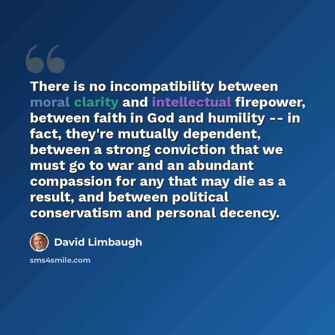 “There is no incompatibility between moral clarity and intellectual firepower, between faith in God and humility -- in fact, they're mutually dependent, between a strong conviction that we must go to war and an abundant compassion for any that may die as a result, and between political conservatism…” quote by David Limbaugh