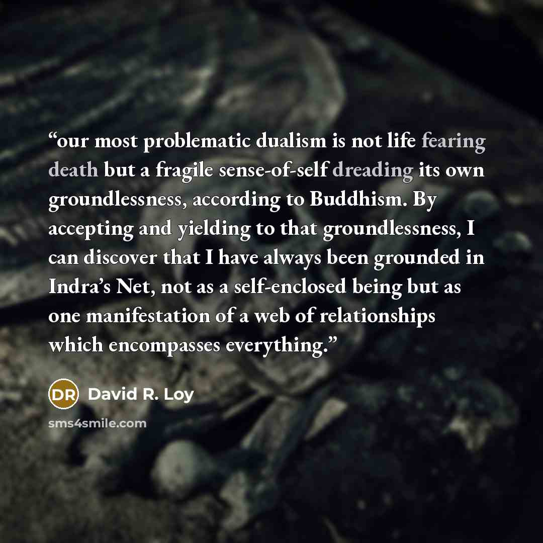 “our most problematic dualism is not life fearing death but a fragile sense-of-self dreading its own groundlessness, according to Buddhism. By accepting and yielding to that groundlessness, I can discover that I have always been grounded in Indra’s Net, not as a self-enclosed being but as one…” quote by David R. Loy