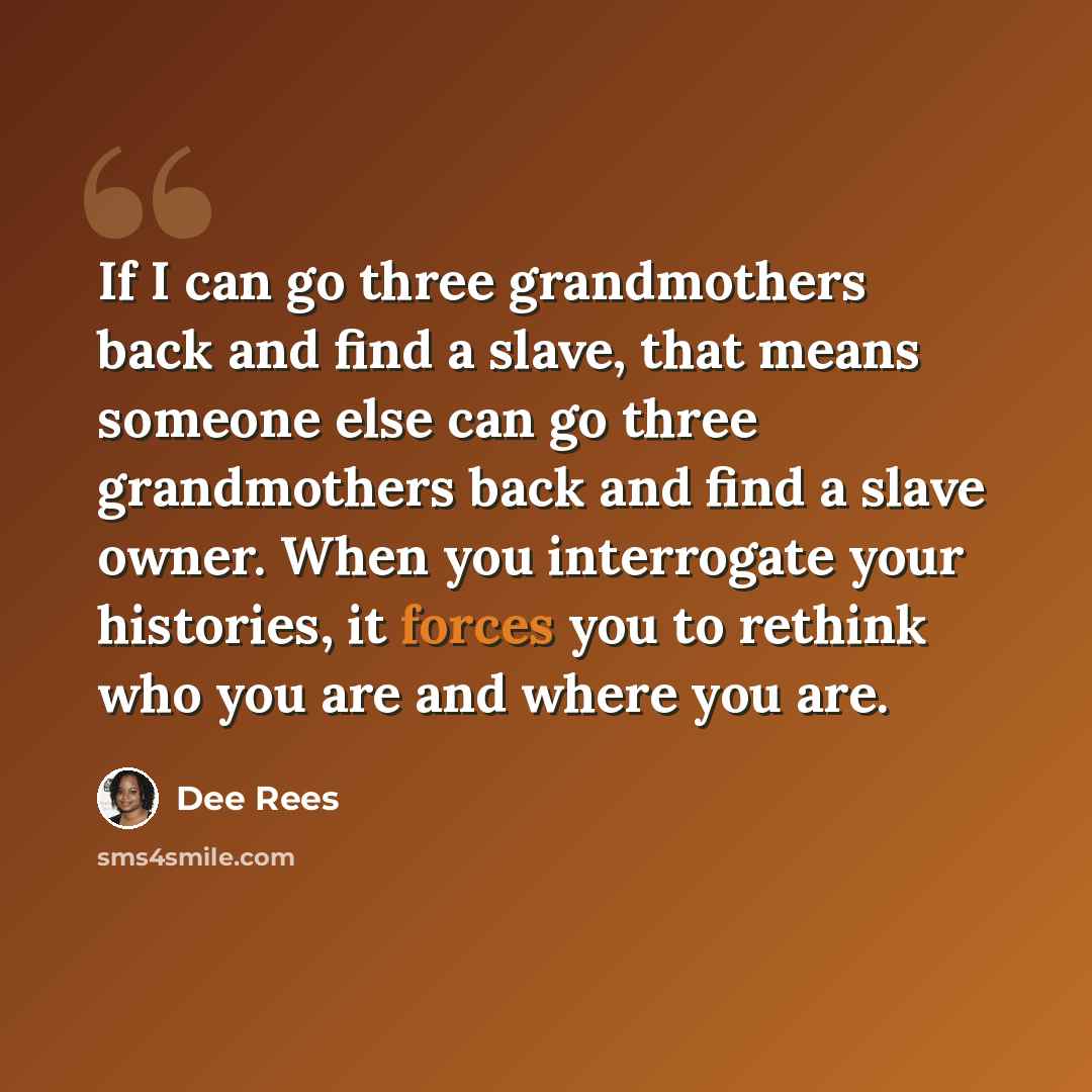 “If I can go three grandmothers back and find a slave, that means someone else can go three grandmothers back and find a slave owner. When you interrogate your histories, it forces you to rethink who you are and where you are.” quote by Dee Rees