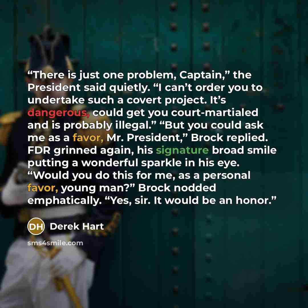 “There is just one problem, Captain,” the President said quietly. “I can’t order you to undertake such a covert project. It’s dangerous, could get you court-martialed and is probably illegal.” “But you could ask me as a favor, Mr. President,” Brock replied. FDR grinned again, his signature broad…” quote by Derek Hart