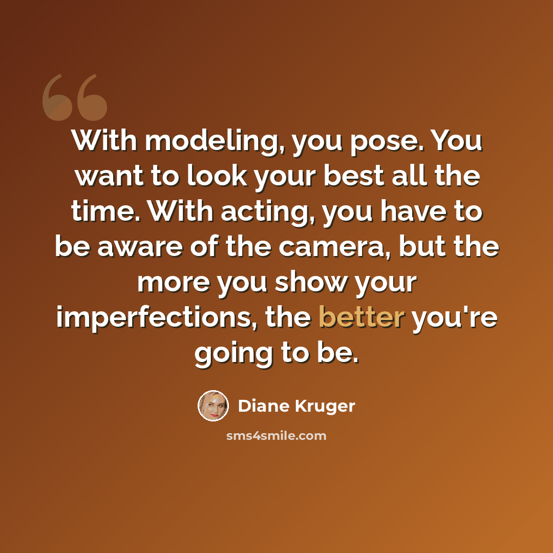 “With modeling, you pose. You want to look your best all the time. With acting, you have to be aware of the camera, but the more you show your imperfections, the better you're going to be.” quote by Diane Kruger