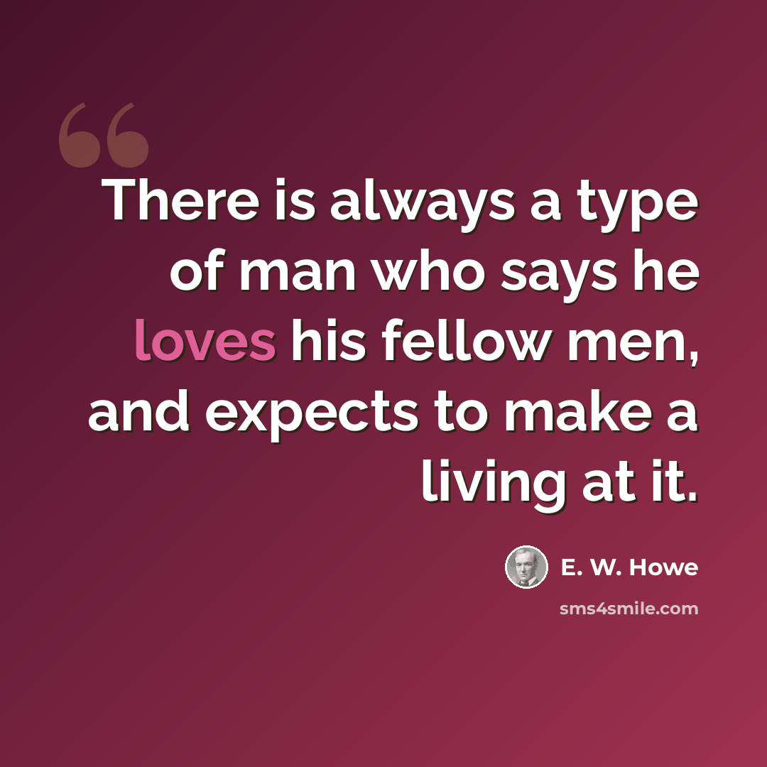 “There is always a type of man who says he loves his fellow men, and expects to make a living at it.” quote by E. W. Howe