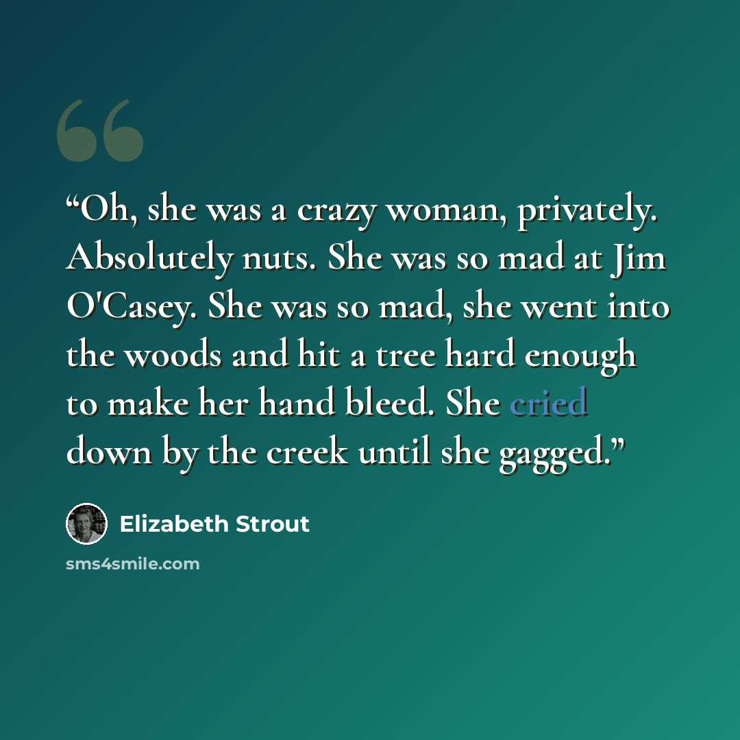 “Oh, she was a crazy woman, privately. Absolutely nuts. She was so mad at Jim O'Casey. She was so mad, she went into the woods and hit a tree hard enough to make her hand bleed. She cried down by the creek until she gagged.” quote by Elizabeth Strout