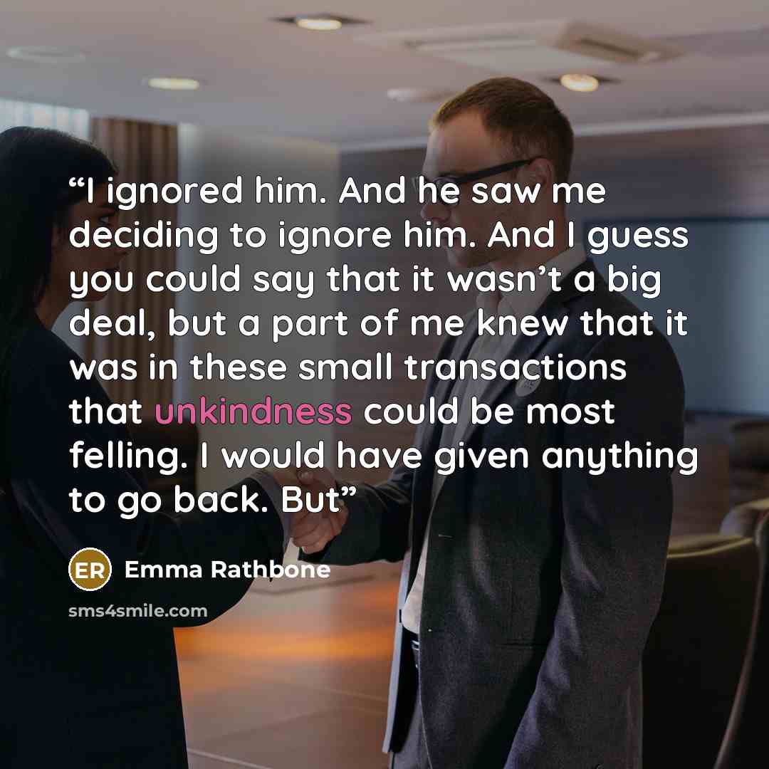 “I ignored him. And he saw me deciding to ignore him. And I guess you could say that it wasn’t a big deal, but a part of me knew that it was in these small transactions that unkindness could be most felling. I would have given anything to go back. But” quote by Emma Rathbone