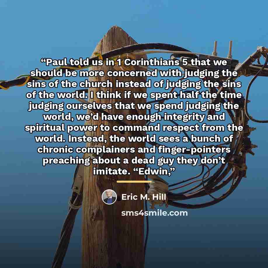 “Paul told us in 1 Corinthians 5 that we should be more concerned with judging the sins of the church instead of judging the sins of the world. I think if we spent half the time judging ourselves that we spend judging the world, we’d have enough integrity and spiritual power to command respect from…” quote by Eric M. Hill