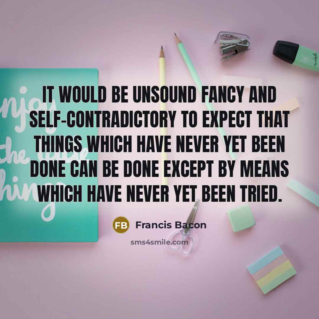 “It would be unsound fancy and self-contradictory to expect that things which have never yet been done can be done except by means which have never yet been tried.” quote by Francis Bacon