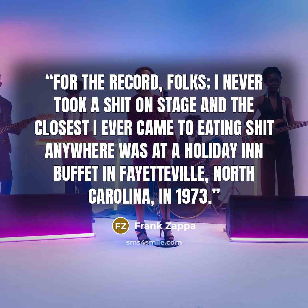 “For the record, folks; I never took a shit on stage and the closest I ever came to eating shit anywhere was at a Holiday Inn buffet in Fayetteville, North Carolina, in 1973.” quote by Frank Zappa