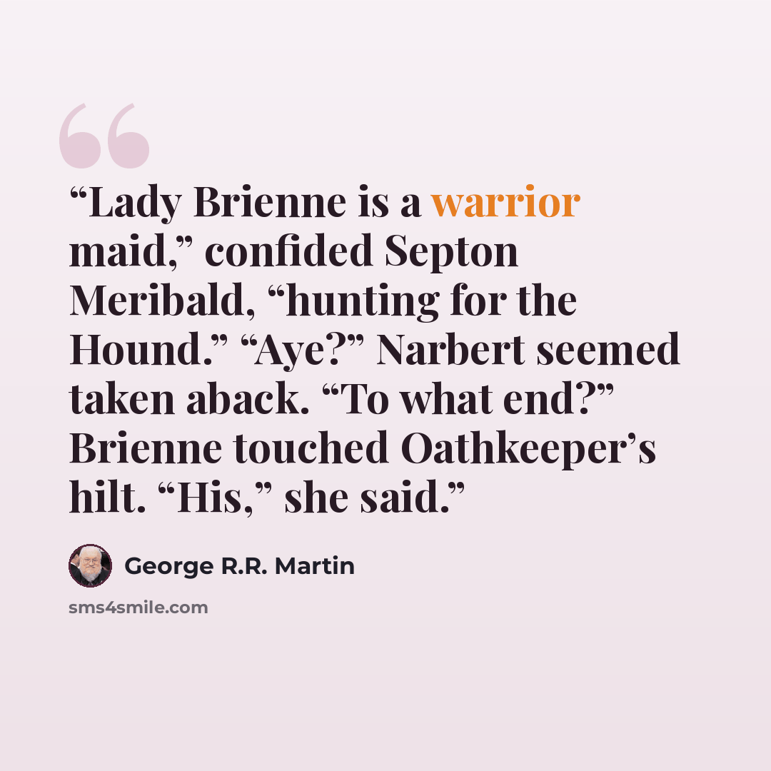 “Lady Brienne is a warrior maid,” confided Septon Meribald, “hunting for the Hound.” “Aye?” Narbert seemed taken aback. “To what end?” Brienne touched Oathkeeper’s hilt. “His,” she said.” quote by George R.R. Martin