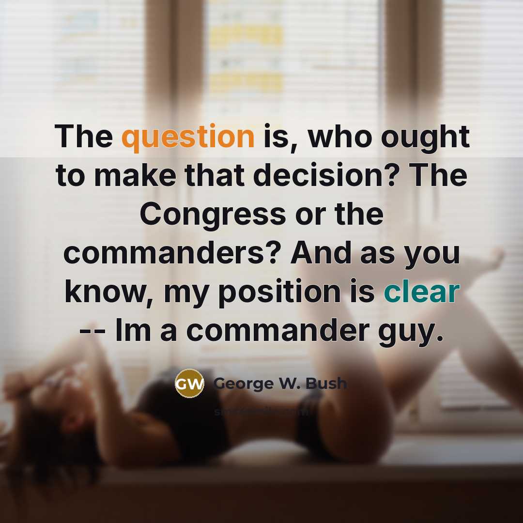 “The question is, who ought to make that decision? The Congress or the commanders? And as you know, my position is clear -- Im a commander guy.” quote by George W. Bush