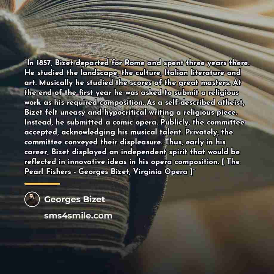 “In 1857, Bizet departed for Rome and spent three years there. He studied the landscape, the culture, Italian literature and art. Musically he studied the scores of the great masters. At the end of the first year he was asked to submit a religious work as his required composition. As a…” quote by Georges Bizet