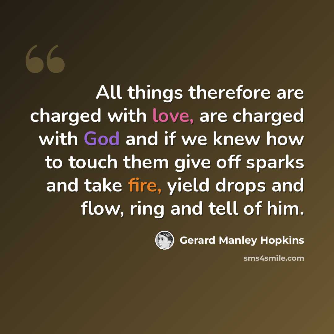 “All things therefore are charged with love, are charged with God and if we knew how to touch them give off sparks and take fire, yield drops and flow, ring and tell of him.” quote by Gerard Manley Hopkins