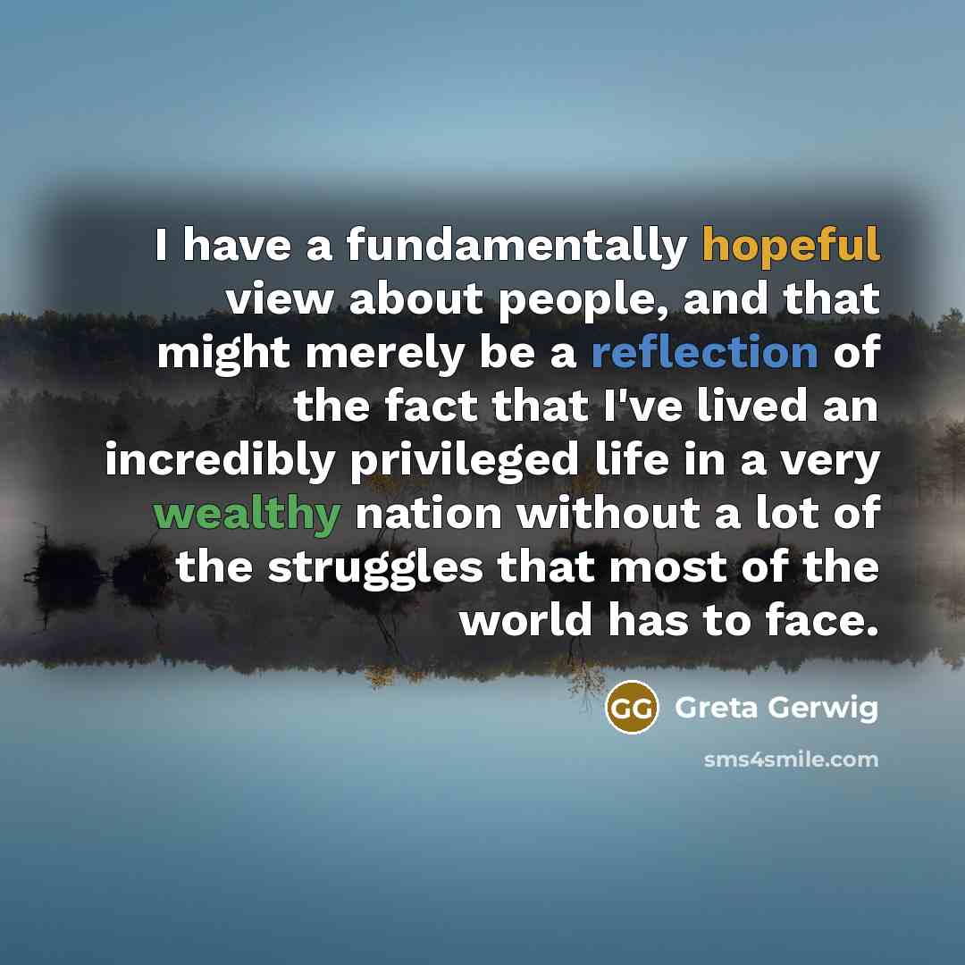 “I have a fundamentally hopeful view about people, and that might merely be a reflection of the fact that I've lived an incredibly privileged life in a very wealthy nation without a lot of the struggles that most of the world has to face.” quote by Greta Gerwig