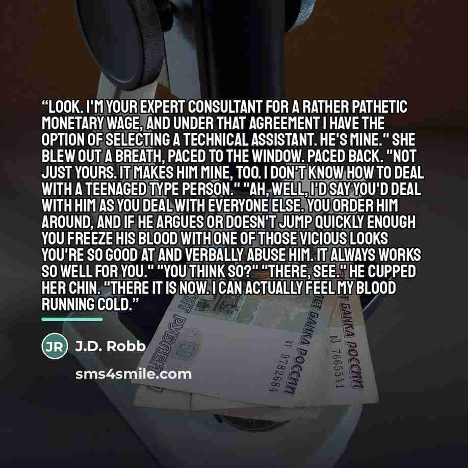 “Look. I'm your expert consultant for a rather pathetic monetary wage, and under that agreement I have the option of selecting a technical assistant. He's mine." She blew out a breath, paced to the window. Paced back. "Not just yours. It makes him mine, too. I don't know how to deal with a teenaged…” quote by J.D. Robb