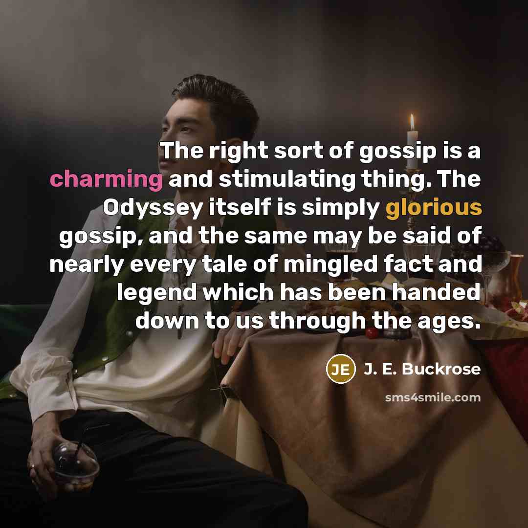 “The right sort of gossip is a charming and stimulating thing. The Odyssey itself is simply glorious gossip, and the same may be said of nearly every tale of mingled fact and legend which has been handed down to us through the ages.” quote by J. E. Buckrose