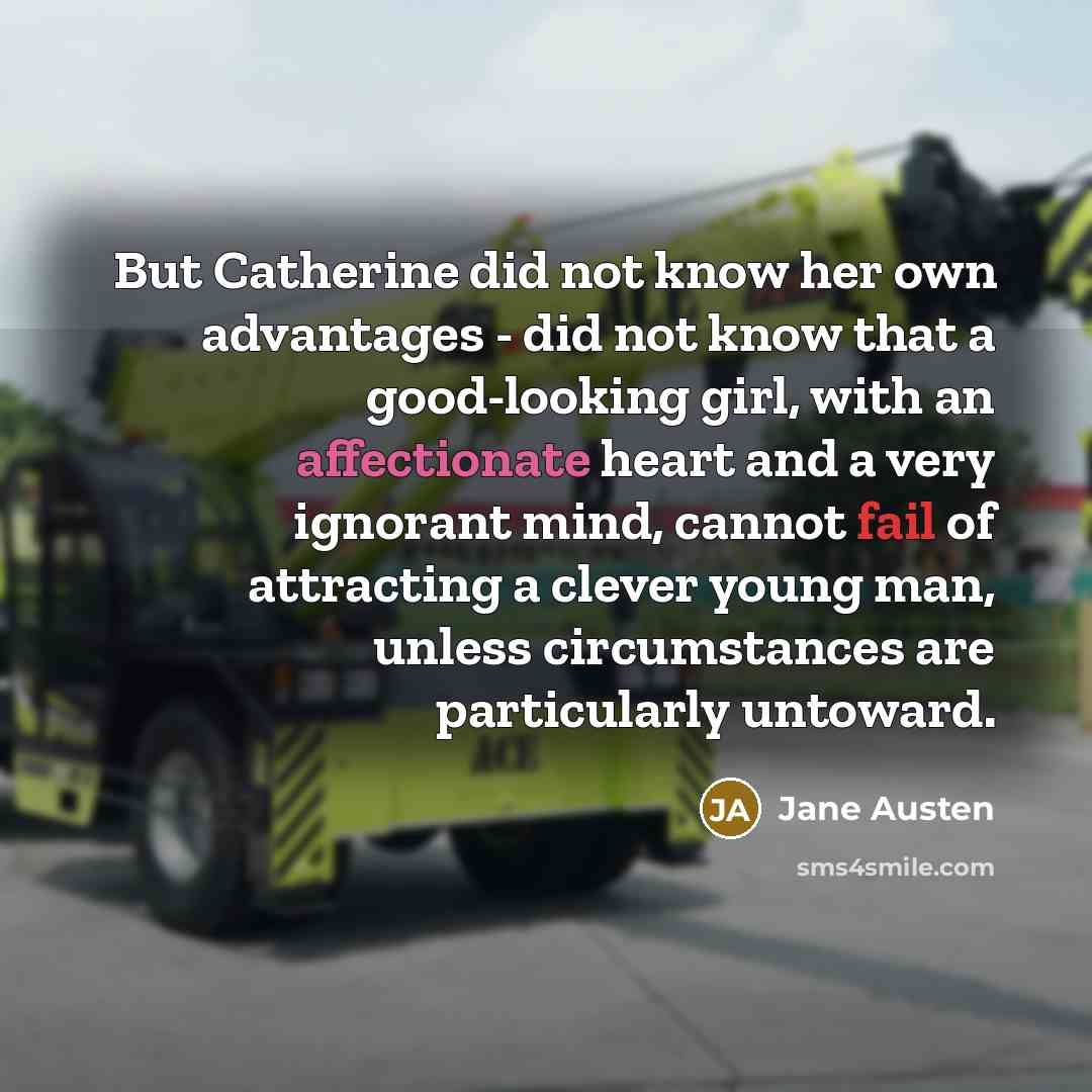“But Catherine did not know her own advantages - did not know that a good-looking girl, with an affectionate heart and a very ignorant mind, cannot fail of attracting a clever young man, unless circumstances are particularly untoward.” quote by Jane Austen