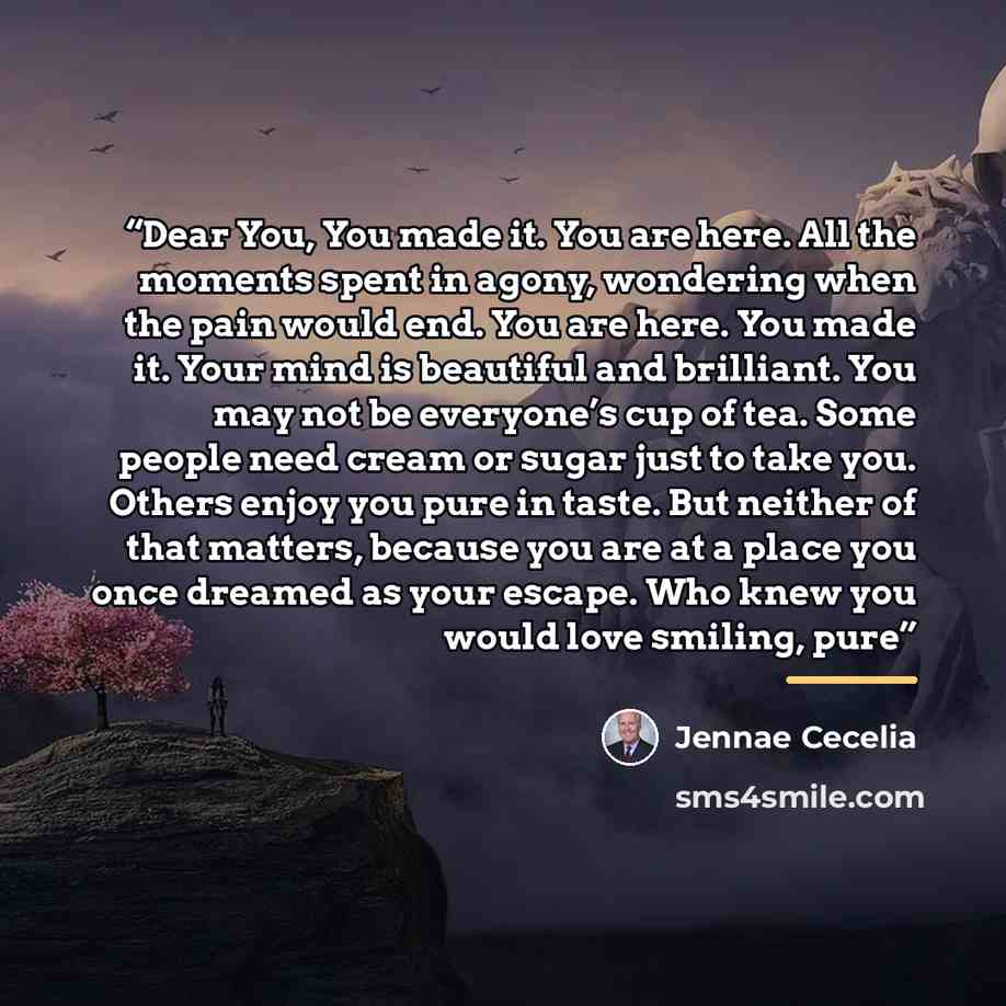 “Dear You, You made it. You are here. All the moments spent in agony, wondering when the pain would end. You are here. You made it. Your mind is beautiful and brilliant. You may not be everyone’s cup of tea. Some people need cream or sugar just to take you. Others enjoy you pure in taste. But…” quote by Jennae Cecelia