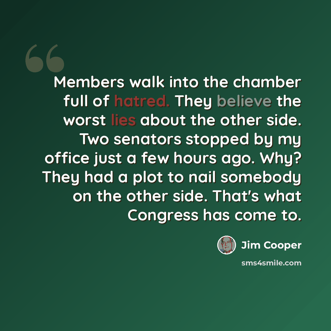 “Members walk into the chamber full of hatred. They believe the worst lies about the other side. Two senators stopped by my office just a few hours ago. Why? They had a plot to nail somebody on the other side. That's what Congress has come to.” quote by Jim Cooper