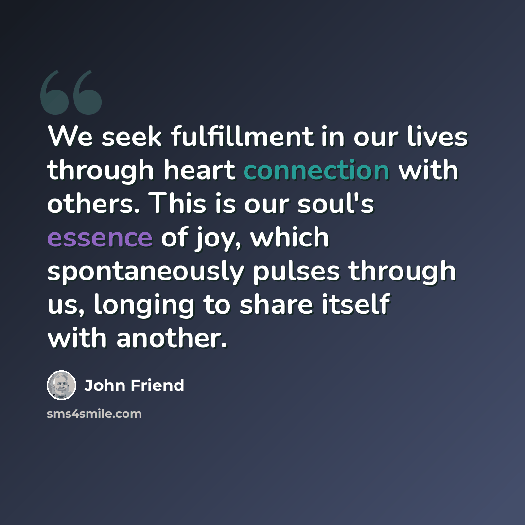 “We seek fulfillment in our lives through heart connection with others. This is our soul's essence of joy, which spontaneously pulses through us, longing to share itself with another.” quote by John Friend