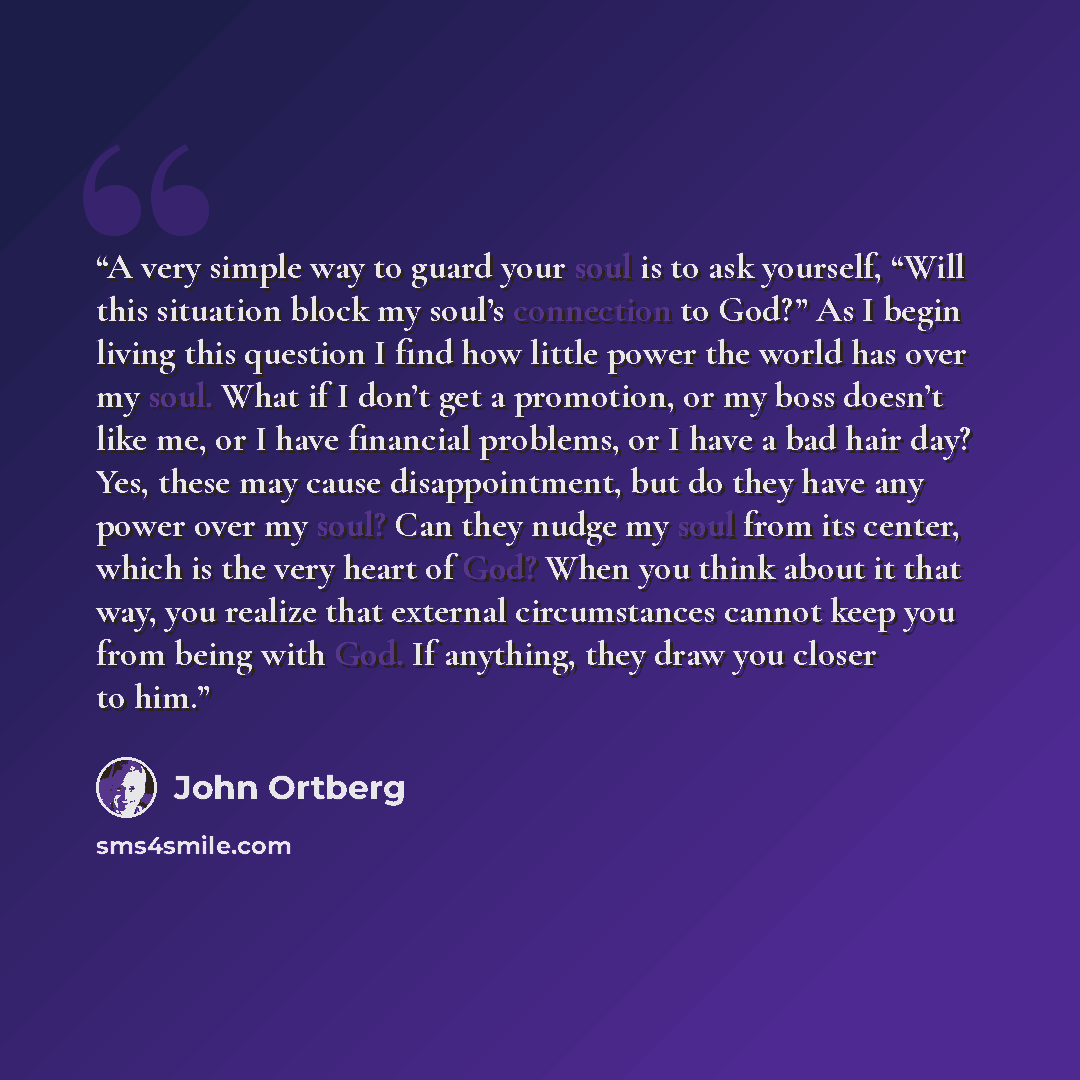 “A very simple way to guard your soul is to ask yourself, “Will this situation block my soul’s connection to God?” As I begin living this question I find how little power the world has over my soul. What if I don’t get a promotion, or my boss doesn’t like me, or I have financial problems, or I have…” quote by John Ortberg