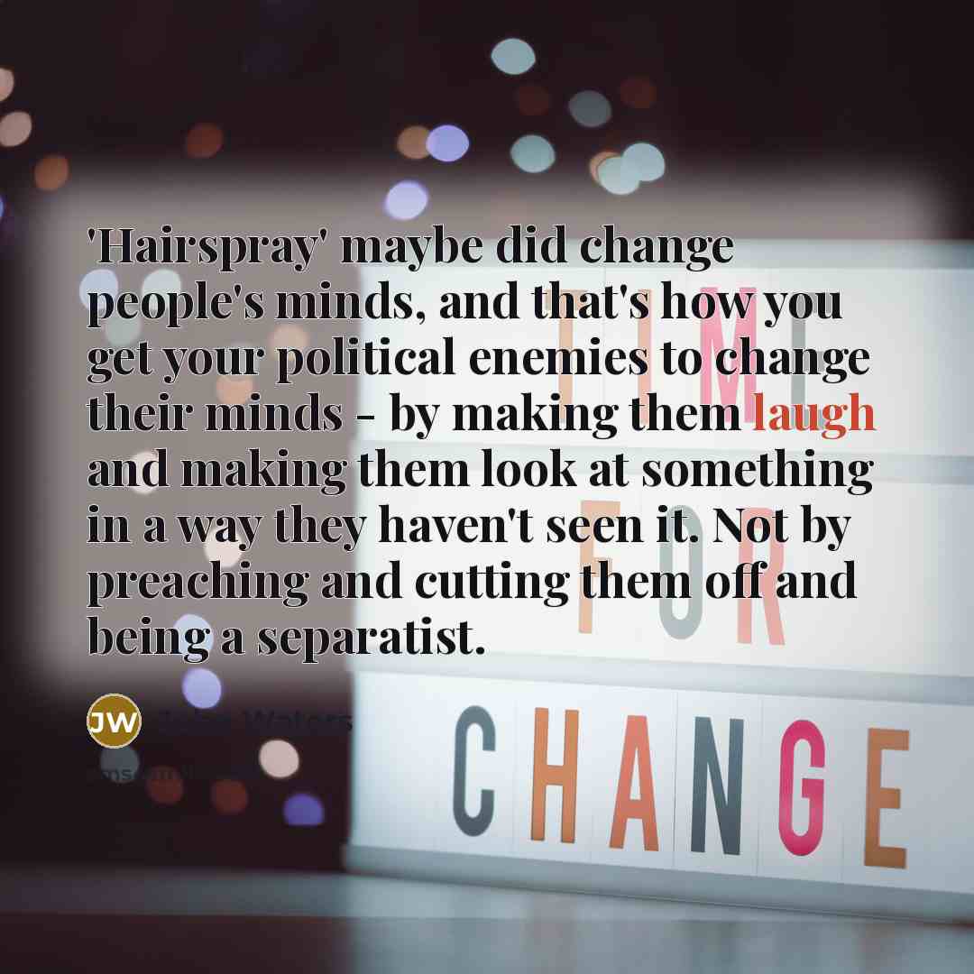 “'Hairspray' maybe did change people's minds, and that's how you get your political enemies to change their minds - by making them laugh and making them look at something in a way they haven't seen it. Not by preaching and cutting them off and being a separatist.” quote by John Waters