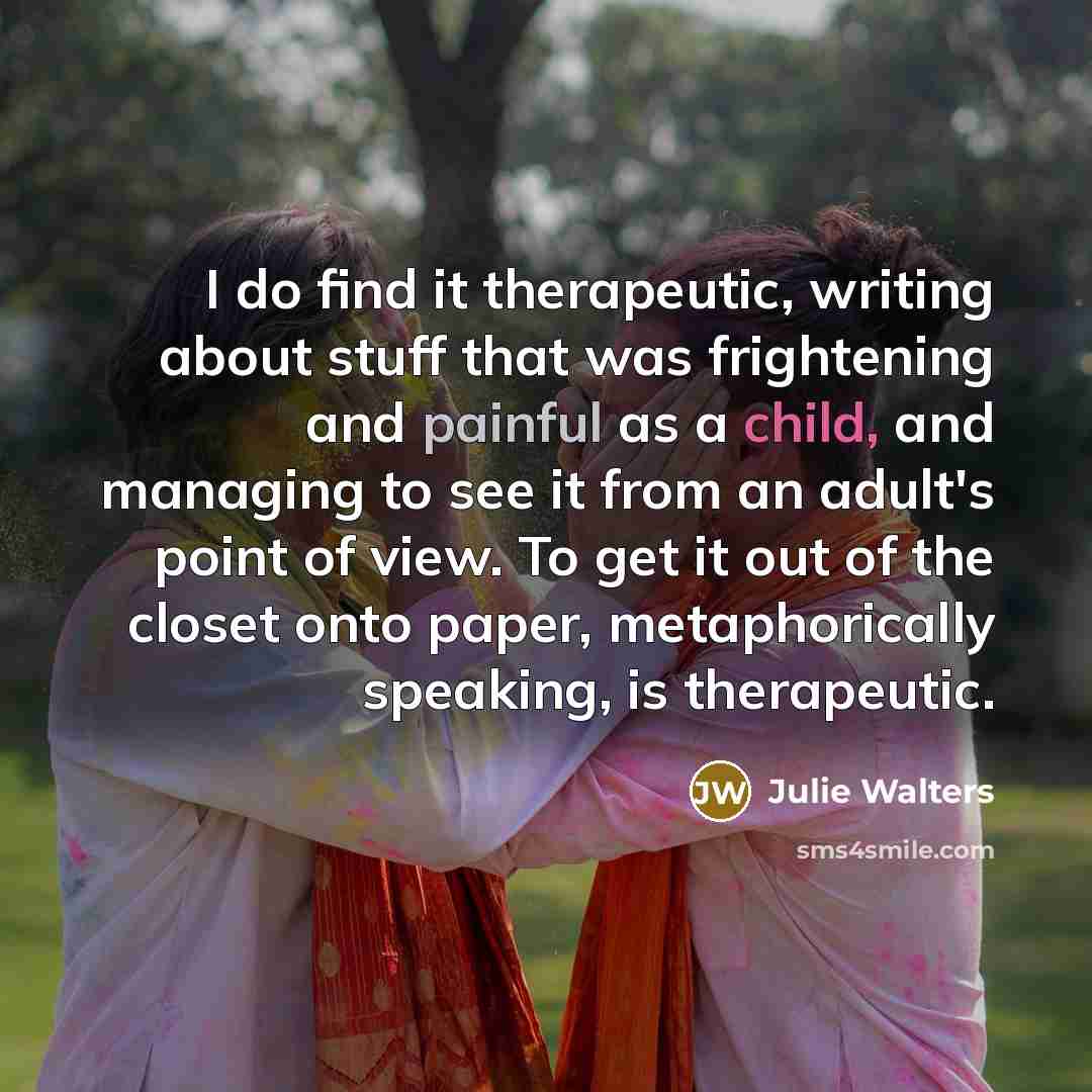 “I do find it therapeutic, writing about stuff that was frightening and painful as a child, and managing to see it from an adult's point of view. To get it out of the closet onto paper, metaphorically speaking, is therapeutic.” quote by Julie Walters