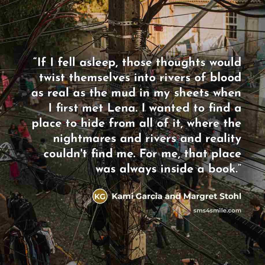 “If I fell asleep, those thoughts would twist themselves into rivers of blood as real as the mud in my sheets when I first met Lena. I wanted to find a place to hide from all of it, where the nightmares and rivers and reality couldn't find me. For me, that place was always inside a book.” quote by Kami Garcia and Margret Stohl