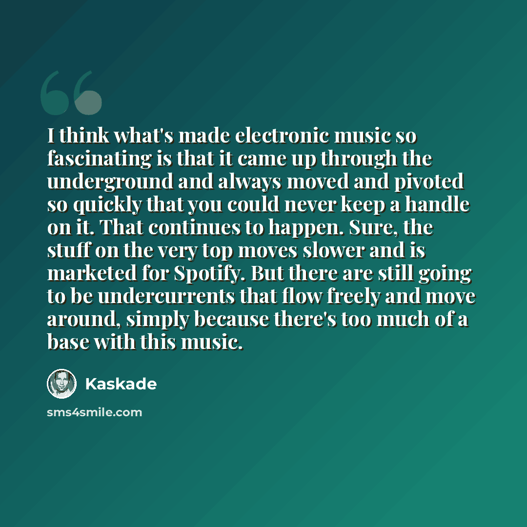 “I think what's made electronic music so fascinating is that it came up through the underground and always moved and pivoted so quickly that you could never keep a handle on it. That continues to happen. Sure, the stuff on the very top moves slower and is marketed for Spotify. But there are still…” quote by Kaskade
