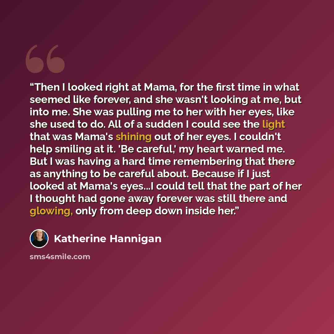 “Then I looked right at Mama, for the first time in what seemed like forever, and she wasn't looking at me, but into me. She was pulling me to her with her eyes, like she used to do. All of a sudden I could see the light that was Mama's shining out of her eyes. I couldn't help smiling at it. 'Be…” quote by Katherine Hannigan