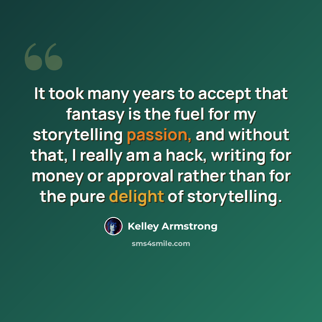 “It took many years to accept that fantasy is the fuel for my storytelling passion, and without that, I really am a hack, writing for money or approval rather than for the pure delight of storytelling.” quote by Kelley Armstrong