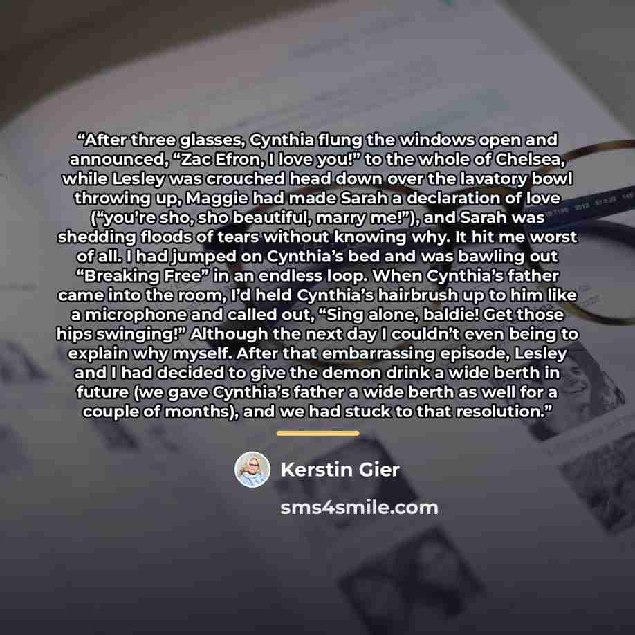 “After three glasses, Cynthia flung the windows open and announced, “Zac Efron, I love you!” to the whole of Chelsea, while Lesley was crouched head down over the lavatory bowl throwing up, Maggie had made Sarah a declaration of love (“you’re sho, sho beautiful, marry me!”), and Sarah was shedding…” quote by Kerstin Gier