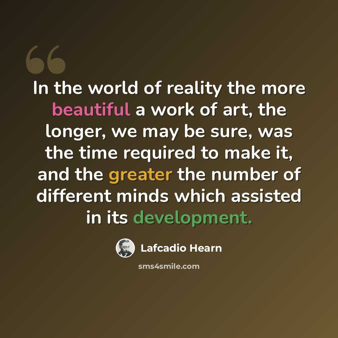 “In the world of reality the more beautiful a work of art, the longer, we may be sure, was the time required to make it, and the greater the number of different minds which assisted in its development.” quote by Lafcadio Hearn