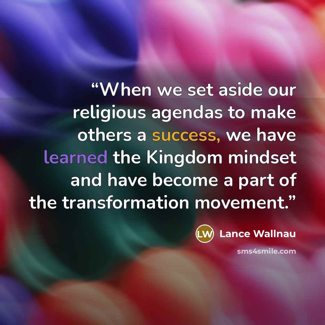 “When we set aside our religious agendas to make others a success, we have learned the Kingdom mindset and have become a part of the transformation movement.” quote by Lance Wallnau