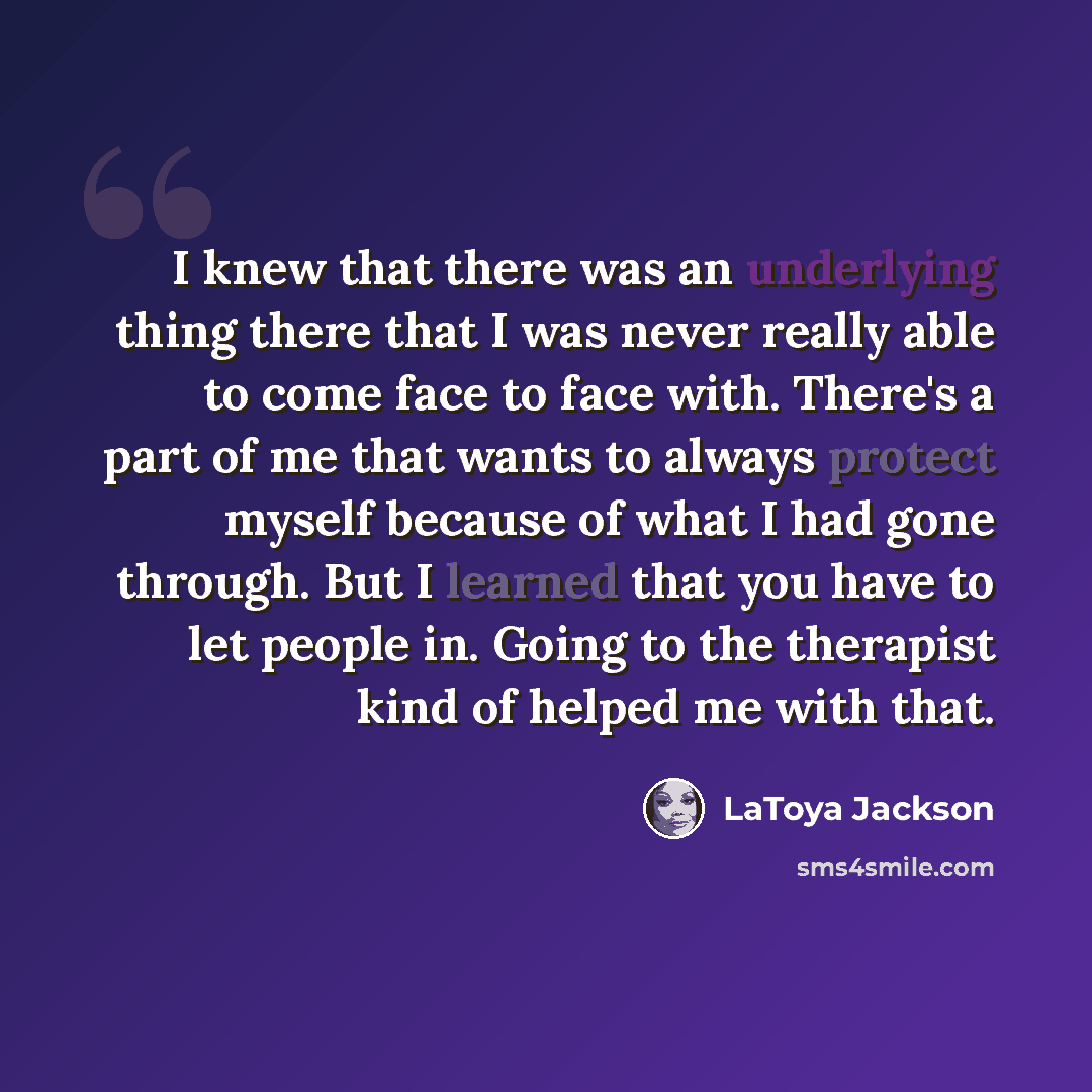 “I knew that there was an underlying thing there that I was never really able to come face to face with. There's a part of me that wants to always protect myself because of what I had gone through. But I learned that you have to let people in. Going to the therapist kind of helped me with that.” quote by LaToya Jackson