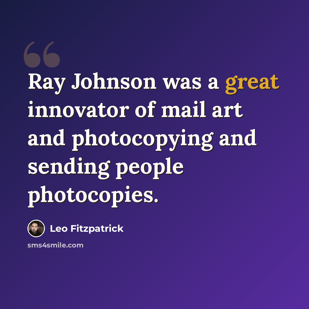 “Ray Johnson was a great innovator of mail art and photocopying and sending people photocopies.” quote by Leo Fitzpatrick